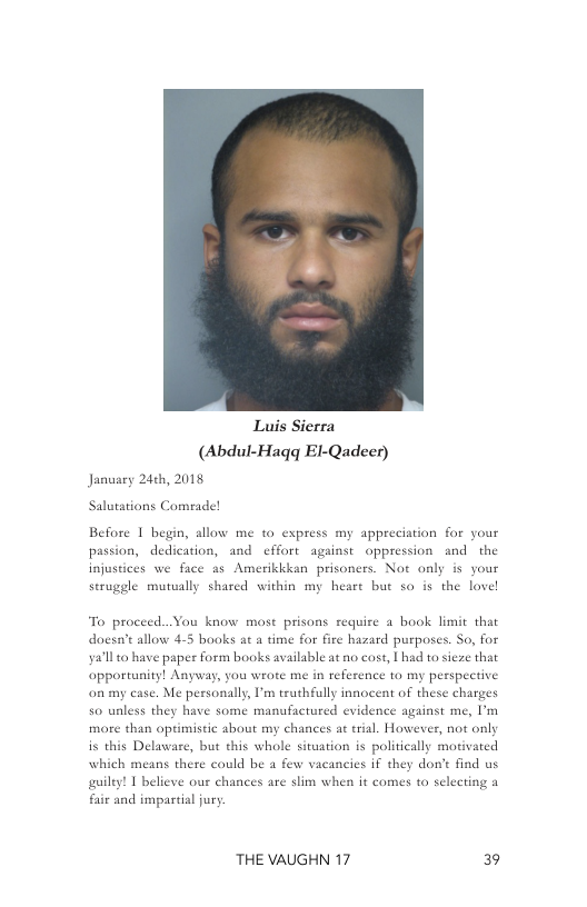 Luis Sierra (Abdul-Hagq El-Qadeer) January 24th, 2018  Before 1 begin, allow me to express my appreciation for your passion, dedication, and cffort against oppression and the injustices we face as Amerikkkan prisoners. Not only is your scruggle mutually shared within my heare but so is the lovel  To proceed...You know most prisons require a book limit that doesa’e allow 4-5 books ac a time for fire hazard purposes. So, for ya’ll 0 have paper form books available at no cost, L had to sieze that opportunity! Anyway, you wrote me in reference o my perspective on my case. Me personally, I’m truthfully innocent of these charges  50 ualess they have some manufactured evidence against me, U’m  more than optimistic about my chances at trial. However, not only is this Delawase, but this whole situation is politically motivated which means there could be a few vacancies if they don’t find us guilty! T believe our chances are slim when it comes to selecting a faie and impartial jury  THE VAUGHN 17 39 